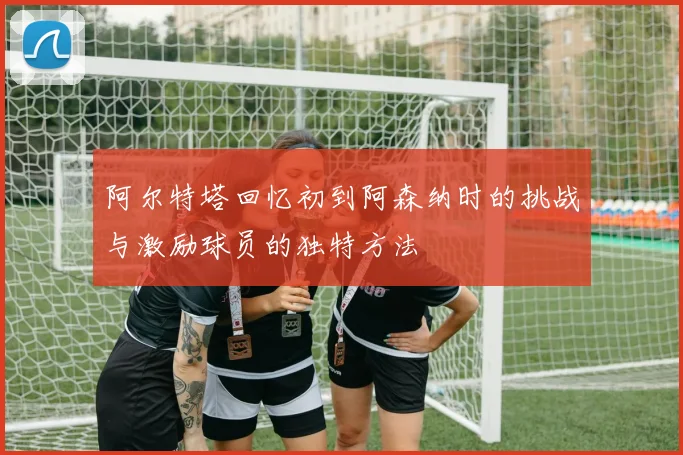阿尔特塔回忆初到阿森纳时的挑战与激励球员的独特方法