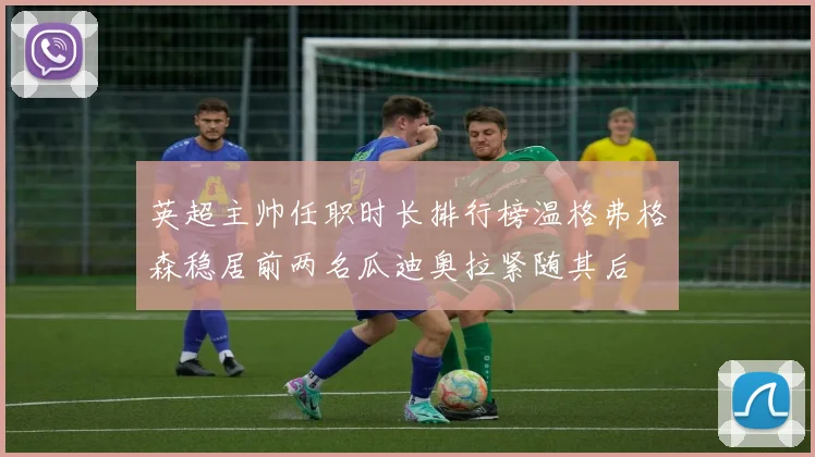 英超主帅任职时长排行榜温格弗格森稳居前两名瓜迪奥拉紧随其后