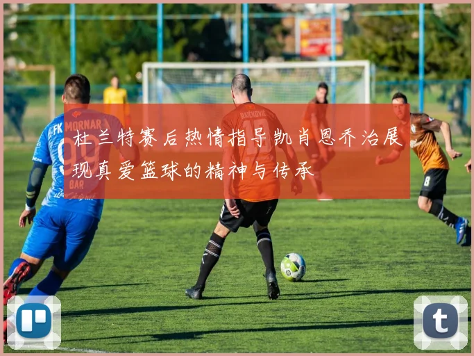 杜兰特赛后热情指导凯肖恩乔治展现真爱篮球的精神与传承
