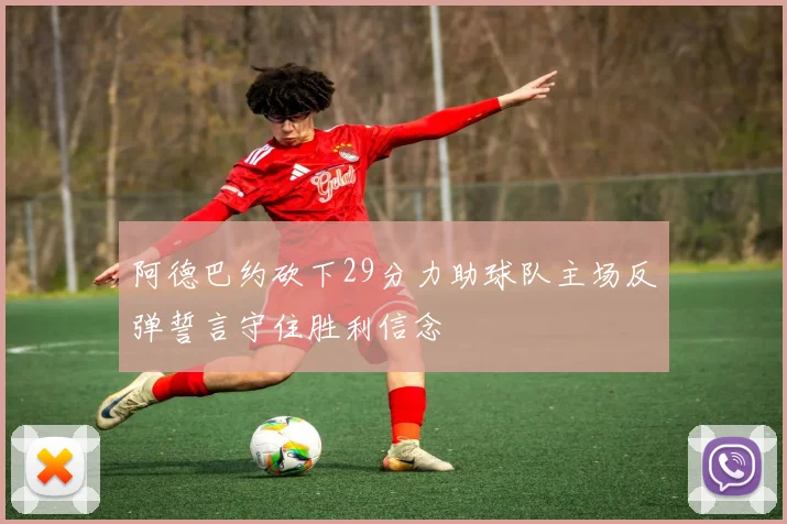 阿德巴约砍下29分力助球队主场反弹誓言守住胜利信念