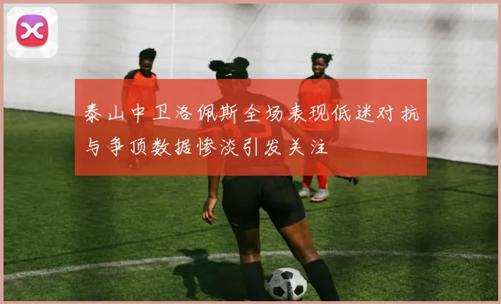 泰山中卫洛佩斯全场表现低迷对抗与争顶数据惨淡引发关注