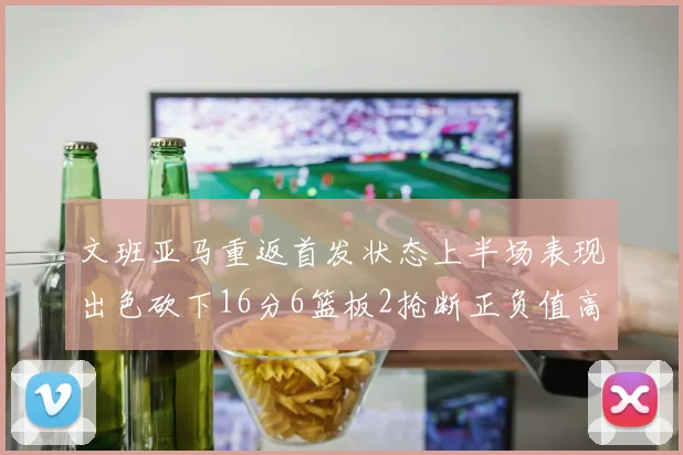 文班亚马重返首发状态上半场表现出色砍下16分6篮板2抢断正负值高达21