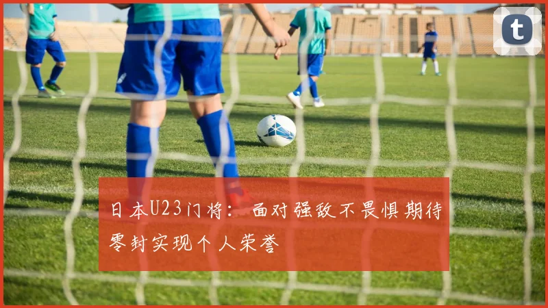 日本U23门将：面对强敌不畏惧期待零封实现个人荣誉