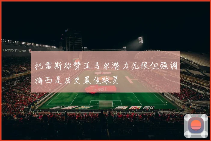 托雷斯称赞亚马尔潜力无限但强调梅西是历史最佳球员