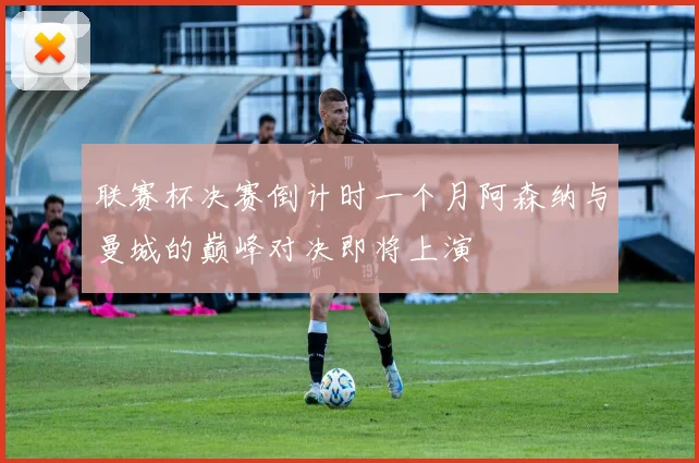 联赛杯决赛倒计时一个月阿森纳与曼城的巅峰对决即将上演