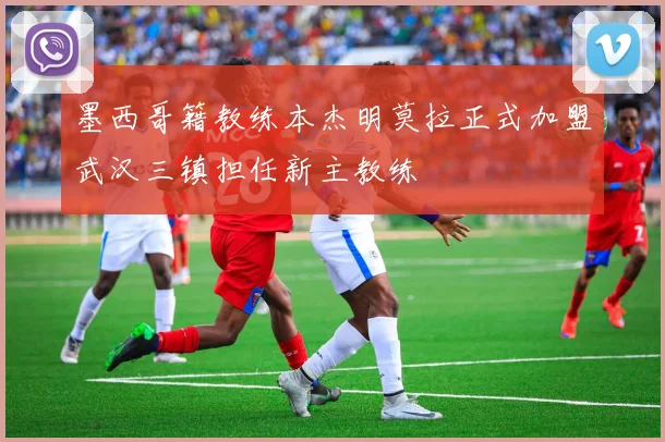 墨西哥籍教练本杰明莫拉正式加盟武汉三镇担任新主教练