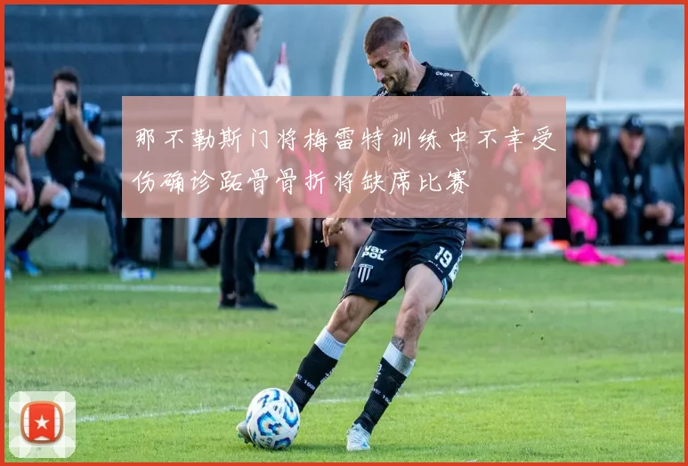 那不勒斯门将梅雷特训练中不幸受伤确诊跖骨骨折将缺席比赛