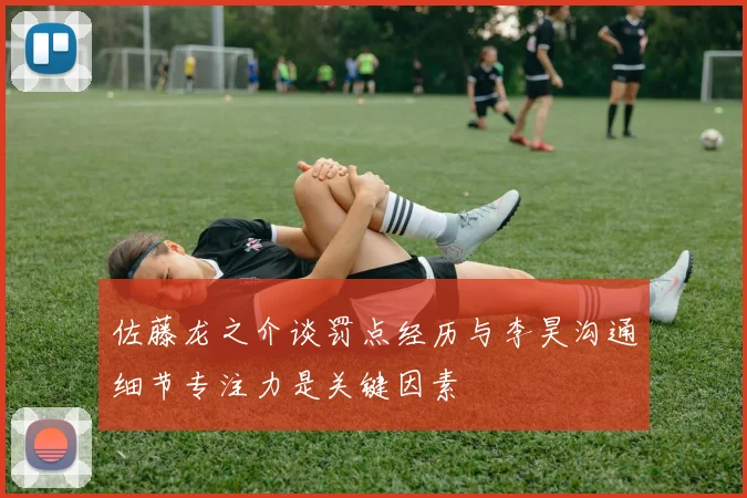 佐藤龙之介谈罚点经历与李昊沟通细节专注力是关键因素