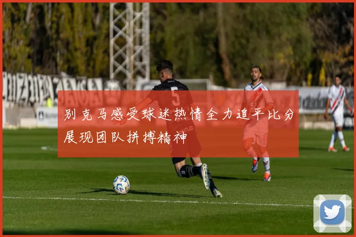 别克马感受球迷热情全力追平比分展现团队拼搏精神