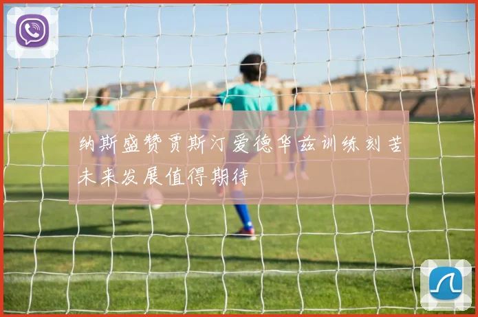 纳斯盛赞贾斯汀爱德华兹训练刻苦未来发展值得期待