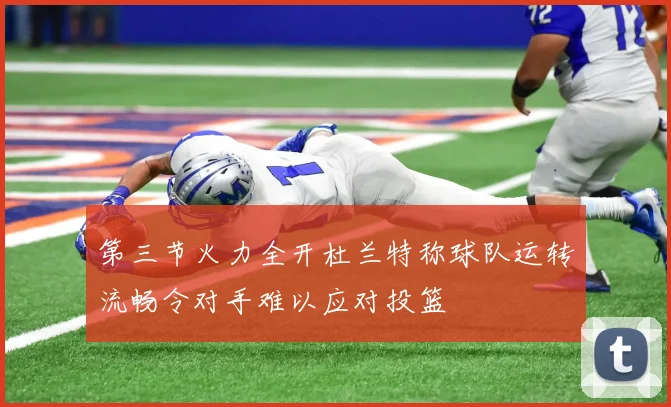 第三节火力全开杜兰特称球队运转流畅令对手难以应对投篮