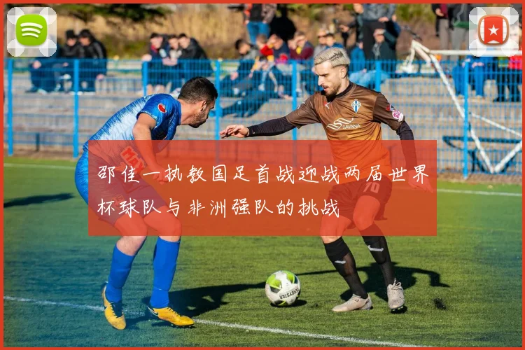 邵佳一执教国足首战迎战两届世界杯球队与非洲强队的挑战