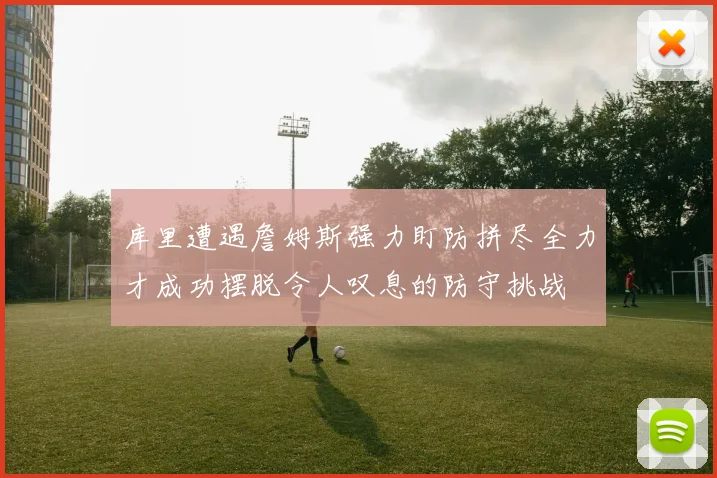 库里遭遇詹姆斯强力盯防拼尽全力才成功摆脱令人叹息的防守挑战