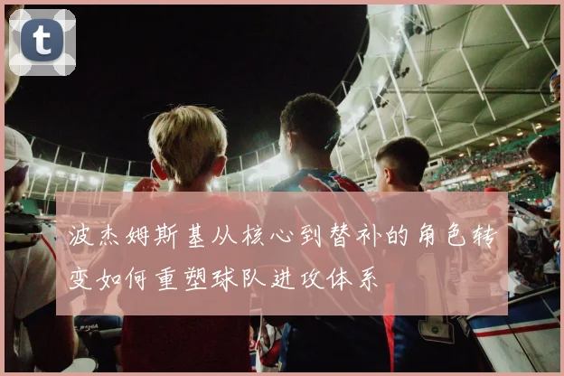 波杰姆斯基从核心到替补的角色转变如何重塑球队进攻体系