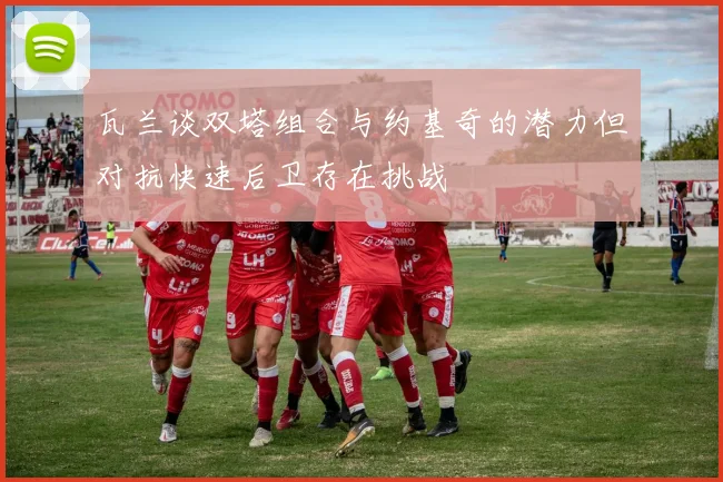 瓦兰谈双塔组合与约基奇的潜力但对抗快速后卫存在挑战