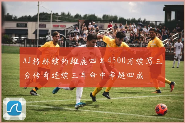AJ格林续约雄鹿四年4500万续写三分传奇连续三年命中率超四成