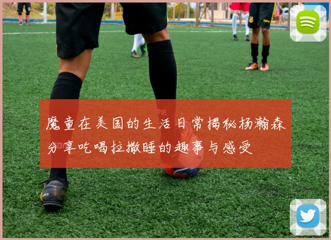 魔童在美国的生活日常揭秘杨瀚森分享吃喝拉撒睡的趣事与感受