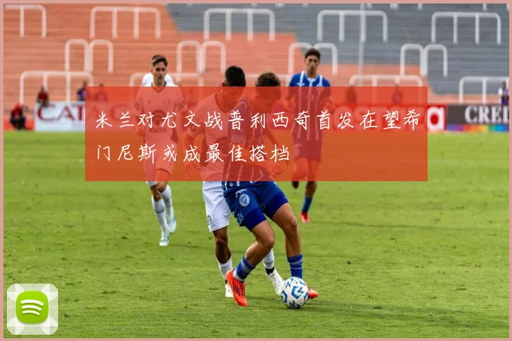 米兰对尤文战普利西奇首发在望希门尼斯或成最佳搭档