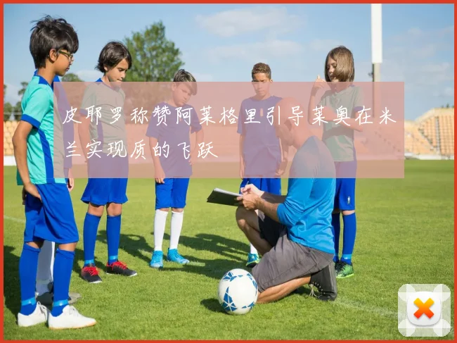 皮耶罗称赞阿莱格里引导莱奥在米兰实现质的飞跃