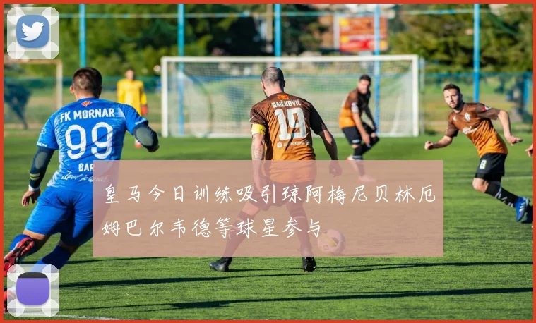 皇马今日训练吸引琼阿梅尼贝林厄姆巴尔韦德等球星参与