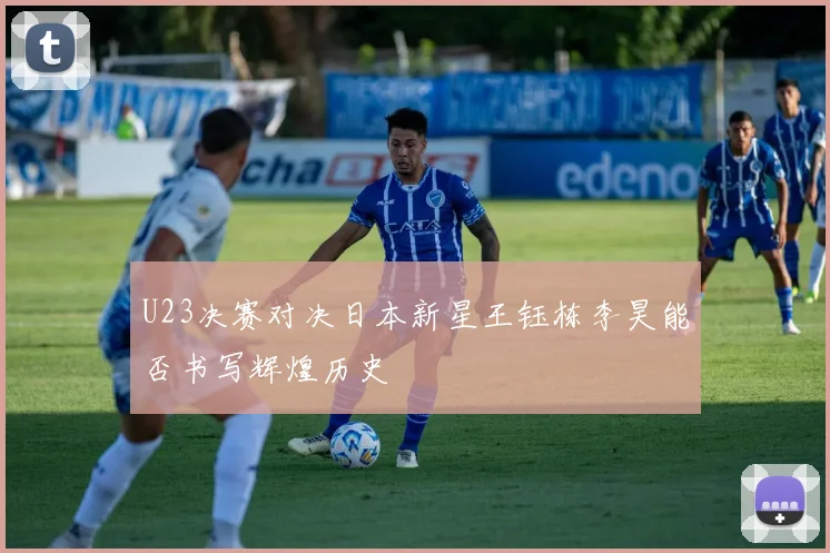 U23决赛对决日本新星王钰栋李昊能否书写辉煌历史