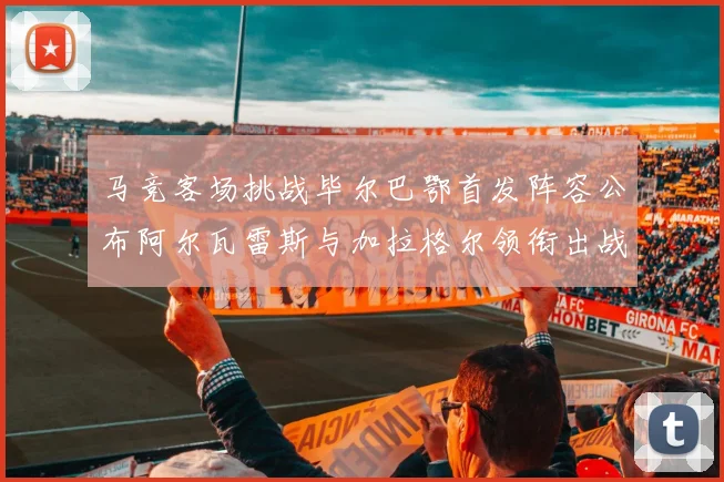 马竞客场挑战毕尔巴鄂首发阵容公布阿尔瓦雷斯与加拉格尔领衔出战