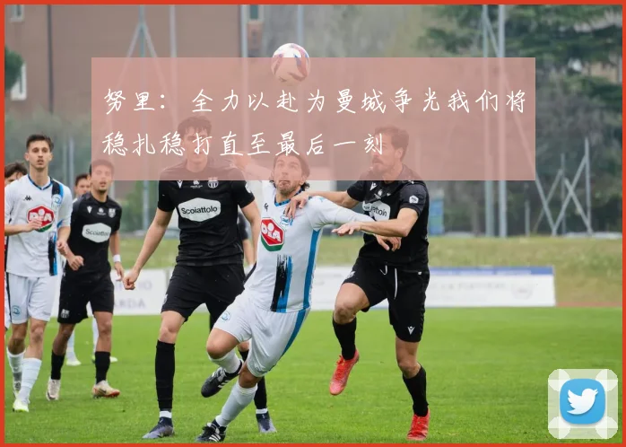 努里：全力以赴为曼城争光我们将稳扎稳打直至最后一刻