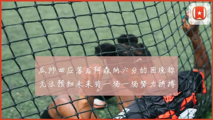 瓜帅回应落后阿森纳六分的困境称无法预知未来将一场一场努力拼搏
