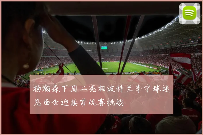 杨瀚森下周二亮相波特兰李宁球迷见面会迎接常规赛挑战